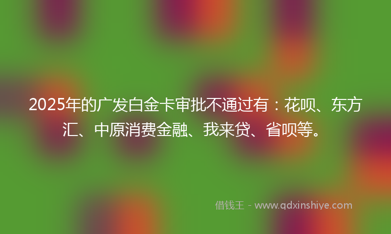 2025年的广发白金卡审批不通过有：花呗、东方汇、中原消费金融、我来贷、省呗等。