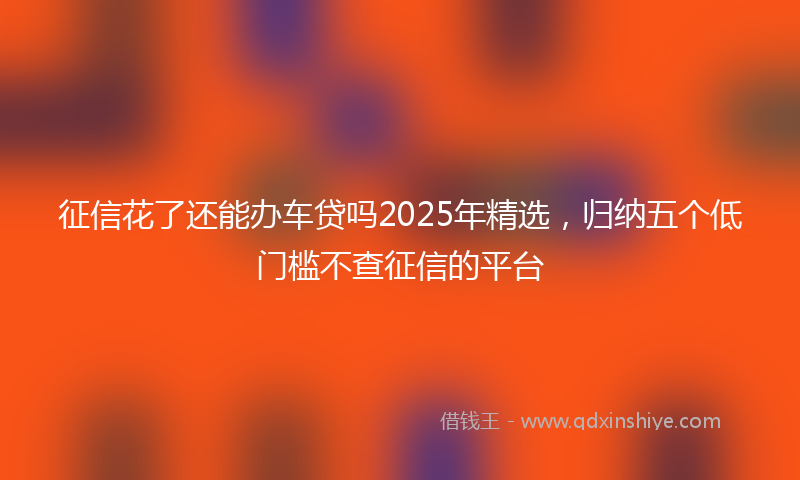 征信花了还能办车贷吗2025年精选，归纳五个低门槛不查征信的平台