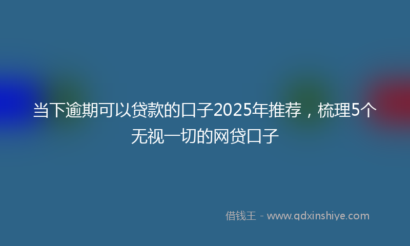 当下逾期可以贷款的口子2025年推荐，梳理5个无视一切的网贷口子