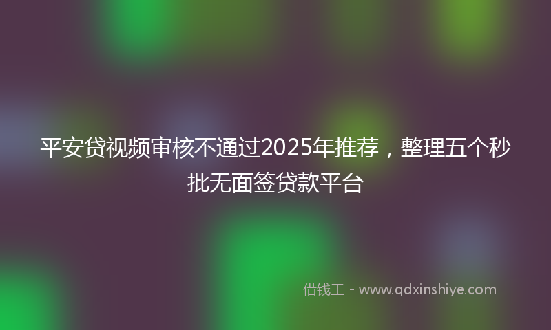 平安贷视频审核不通过2025年推荐，整理五个秒批无面签贷款平台
