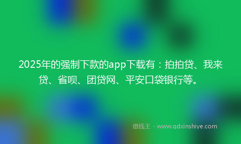 2025年的强制下款的app下载有：拍拍贷、我来贷、省呗、团贷网、平安口袋银行等。