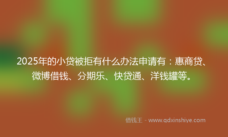 2025年的小贷被拒有什么办法申请有：惠商贷、微博借钱、分期乐、快贷通、洋钱罐等。