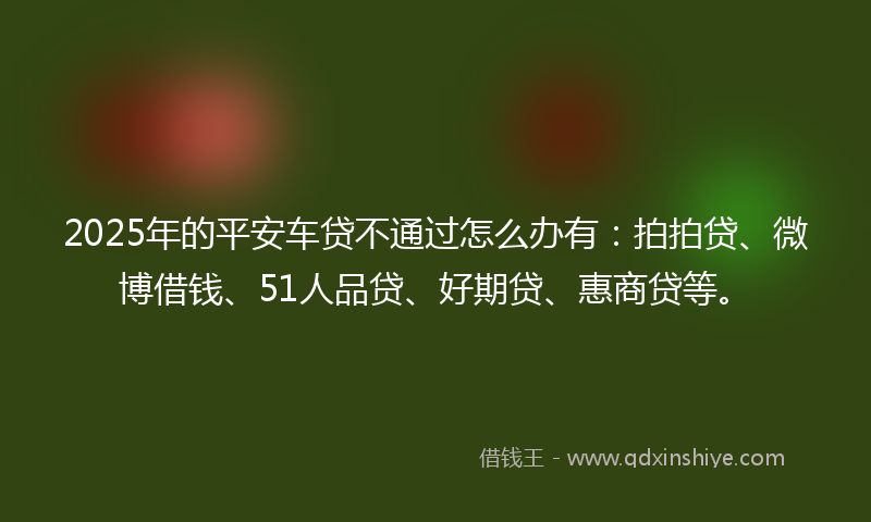 2025年的平安车贷不通过怎么办有：拍拍贷、微博借钱、51人品贷、好期贷、惠商贷等。