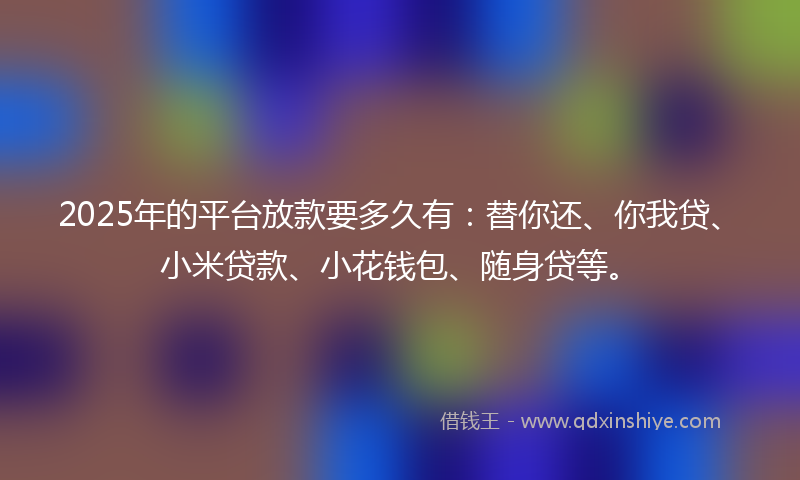 2025年的平台放款要多久有：替你还、你我贷、小米贷款、小花钱包、随身贷等。
