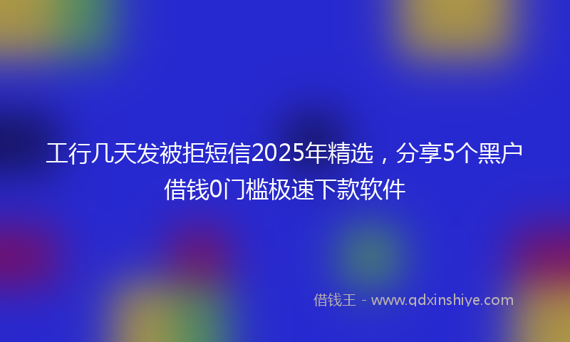 工行几天发被拒短信2025年精选，分享5个黑户借钱0门槛极速下款软件