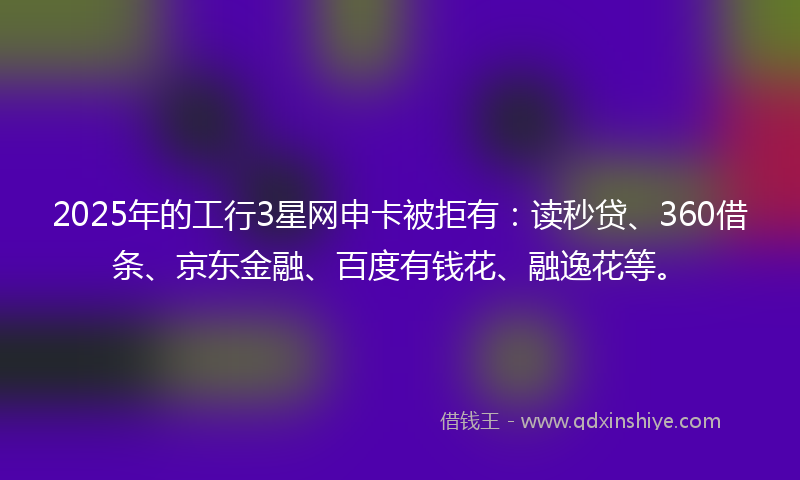 2025年的工行3星网申卡被拒有：读秒贷、360借条、京东金融、百度有钱花、融逸花等。