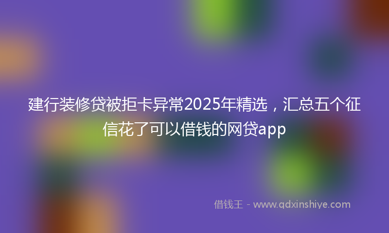 建行装修贷被拒卡异常2025年精选，汇总五个征信花了可以借钱的网贷app