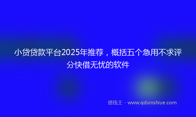 小贷贷款平台2025年推荐，概括五个急用不求评分快借无忧的软件