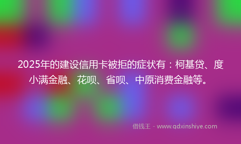 2025年的建设信用卡被拒的症状有：柯基贷、度小满金融、花呗、省呗、中原消费金融等。