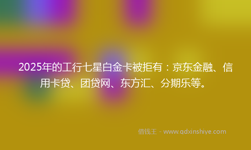 2025年的工行七星白金卡被拒有：京东金融、信用卡贷、团贷网、东方汇、分期乐等。