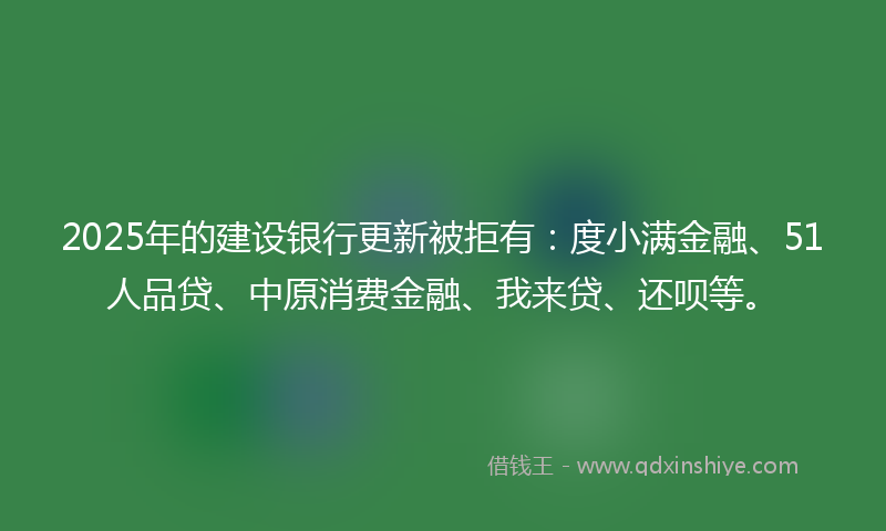 2025年的建设银行更新被拒有：度小满金融、51人品贷、中原消费金融、我来贷、还呗等。