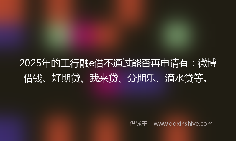 2025年的工行融e借不通过能否再申请有：微博借钱、好期贷、我来贷、分期乐、滴水贷等。