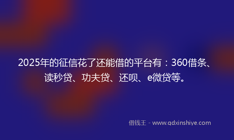 2025年的征信花了还能借的平台有：360借条、读秒贷、功夫贷、还呗、e微贷等。