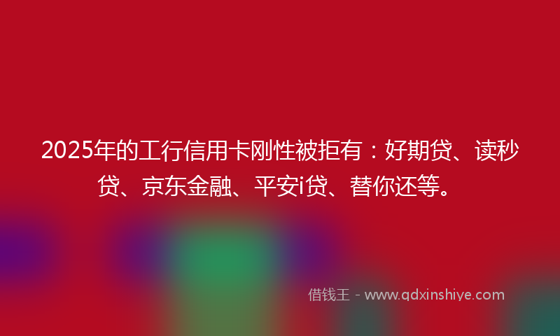 2025年的工行信用卡刚性被拒有：好期贷、读秒贷、京东金融、平安i贷、替你还等。