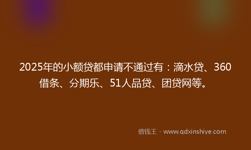 2025年的小额贷都申请不通过有：滴水贷、360借条、分期乐、51人品贷、团贷网等。