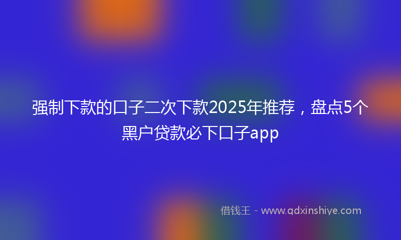 强制下款的口子二次下款2025年推荐，盘点5个黑户贷款必下口子app
