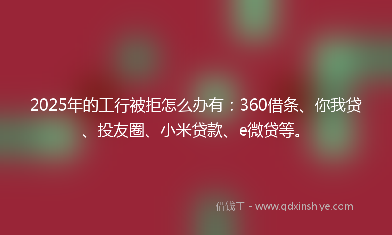 2025年的工行被拒怎么办有：360借条、你我贷、投友圈、小米贷款、e微贷等。