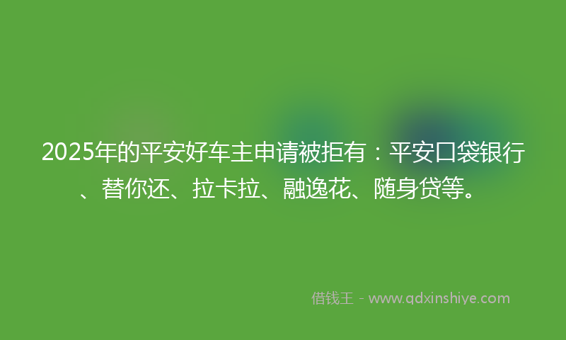 2025年的平安好车主申请被拒有：平安口袋银行、替你还、拉卡拉、融逸花、随身贷等。