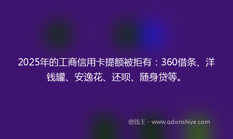2025年的工商信用卡提额被拒有：360借条、洋钱罐、安逸花、还呗、随身贷等。