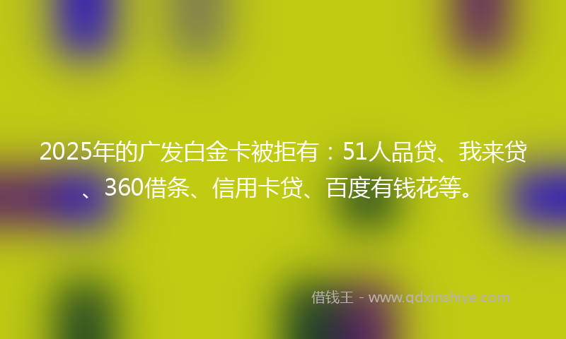 2025年的广发白金卡被拒有：51人品贷、我来贷、360借条、信用卡贷、百度有钱花等。