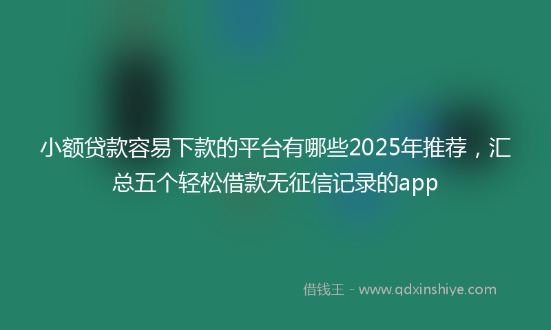 小额贷款容易下款的平台有哪些2025年推荐，汇总五个轻松借款无征信记录的app