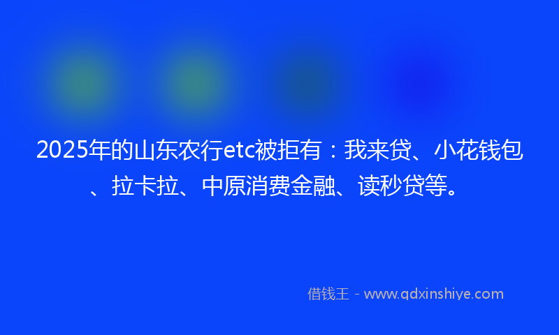 2025年的山东农行etc被拒有：我来贷、小花钱包、拉卡拉、中原消费金融、读秒贷等。