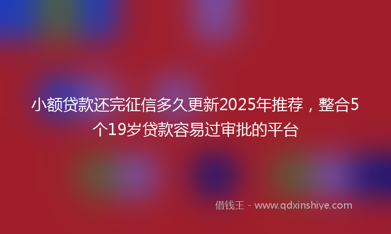小额贷款还完征信多久更新2025年推荐，整合5个19岁贷款容易过审批的平台