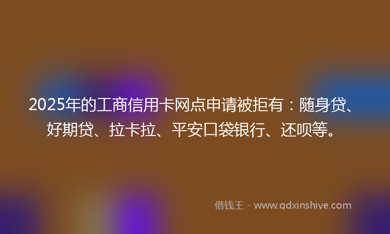 2025年的工商信用卡网点申请被拒有：随身贷、好期贷、拉卡拉、平安口袋银行、还呗等。