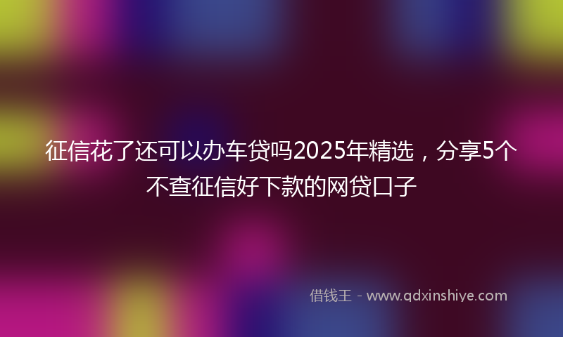 征信花了还可以办车贷吗2025年精选，分享5个不查征信好下款的网贷口子