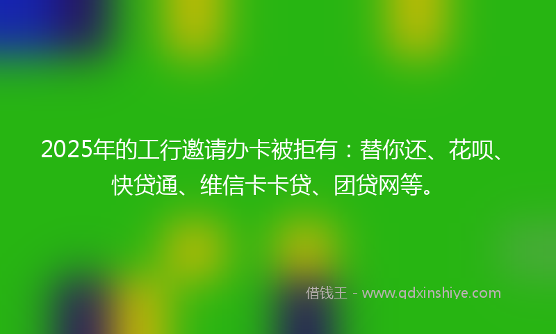 2025年的工行邀请办卡被拒有：替你还、花呗、快贷通、维信卡卡贷、团贷网等。