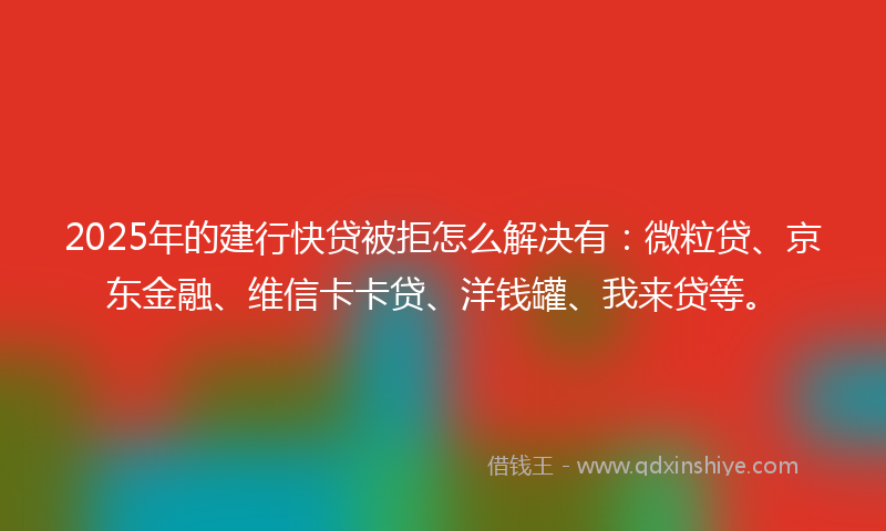 2025年的建行快贷被拒怎么解决有：微粒贷、京东金融、维信卡卡贷、洋钱罐、我来贷等。
