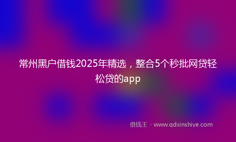 常州黑户借钱2025年精选，整合5个秒批网贷轻松贷的app