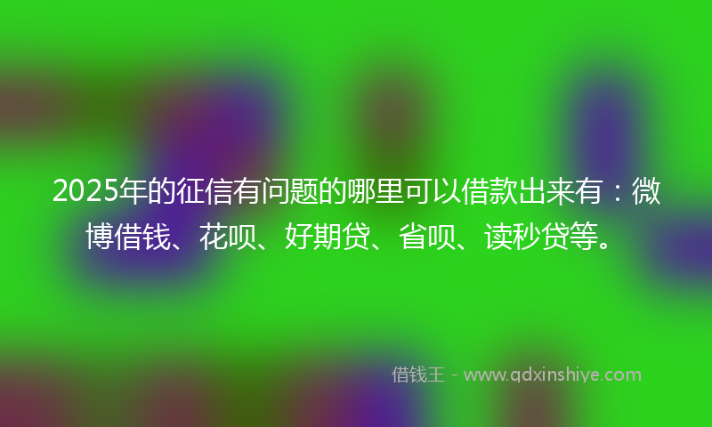 2025年的征信有问题的哪里可以借款出来有：微博借钱、花呗、好期贷、省呗、读秒贷等。
