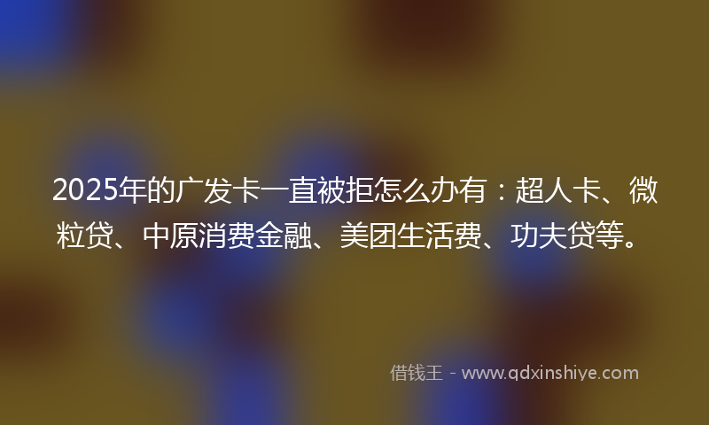 2025年的广发卡一直被拒怎么办有：超人卡、微粒贷、中原消费金融、美团生活费、功夫贷等。