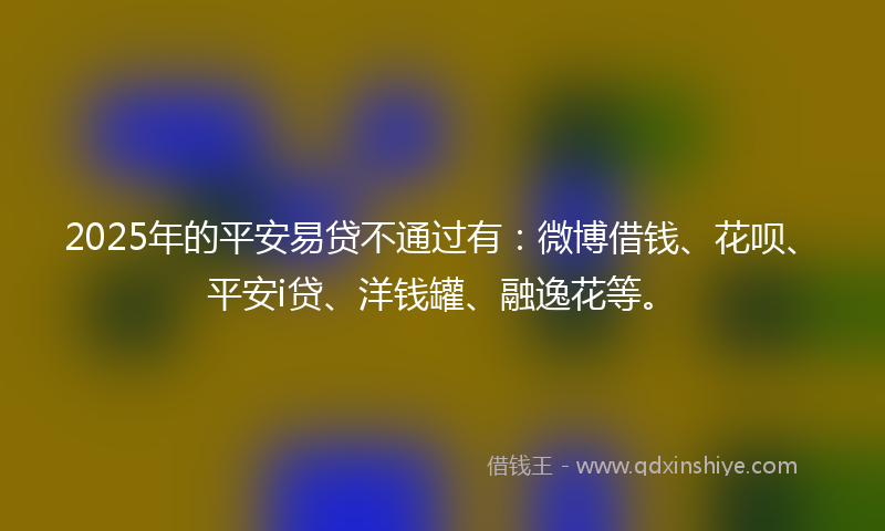 2025年的平安易贷不通过有：微博借钱、花呗、平安i贷、洋钱罐、融逸花等。