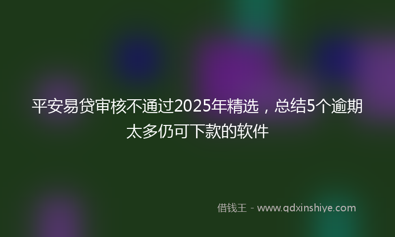 平安易贷审核不通过2025年精选，总结5个逾期太多仍可下款的软件