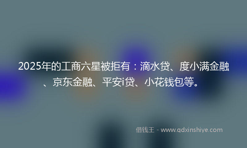 2025年的工商六星被拒有：滴水贷、度小满金融、京东金融、平安i贷、小花钱包等。