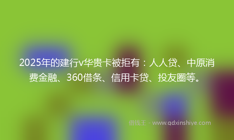 2025年的建行v华贵卡被拒有：人人贷、中原消费金融、360借条、信用卡贷、投友圈等。