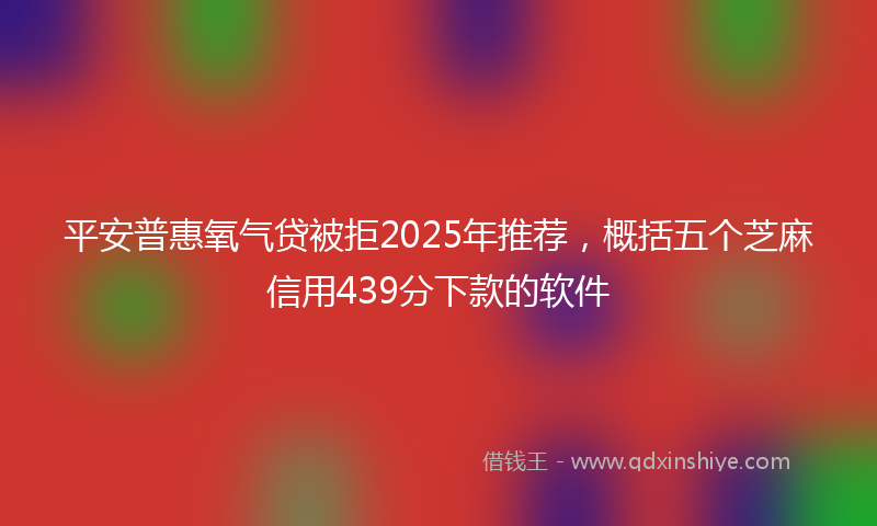 平安普惠氧气贷被拒2025年推荐，概括五个芝麻信用439分下款的软件