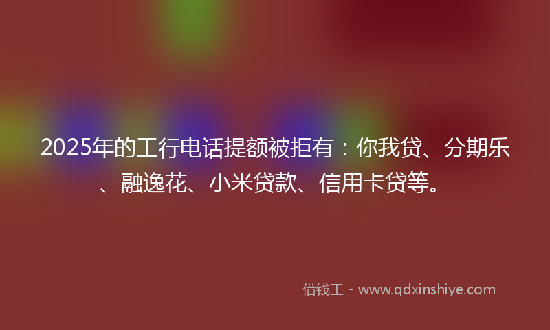 2025年的工行电话提额被拒有：你我贷、分期乐、融逸花、小米贷款、信用卡贷等。