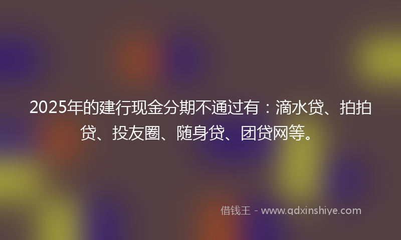 2025年的建行现金分期不通过有：滴水贷、拍拍贷、投友圈、随身贷、团贷网等。