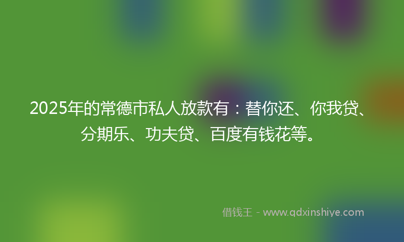2025年的常德市私人放款有：替你还、你我贷、分期乐、功夫贷、百度有钱花等。