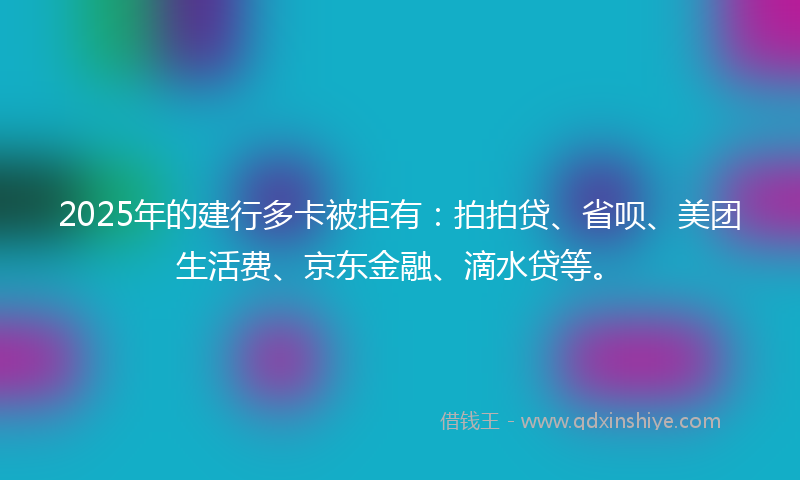 2025年的建行多卡被拒有：拍拍贷、省呗、美团生活费、京东金融、滴水贷等。