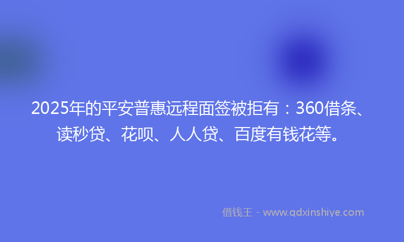 2025年的平安普惠远程面签被拒有：360借条、读秒贷、花呗、人人贷、百度有钱花等。