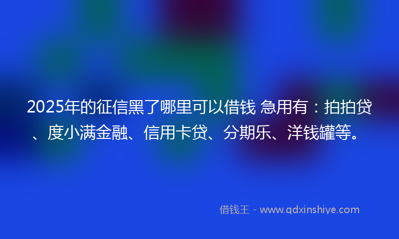 2025年的征信黑了哪里可以借钱 急用有：拍拍贷、度小满金融、信用卡贷、分期乐、洋钱罐等。