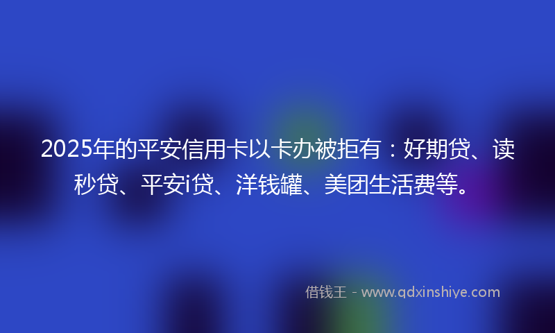 2025年的平安信用卡以卡办被拒有：好期贷、读秒贷、平安i贷、洋钱罐、美团生活费等。