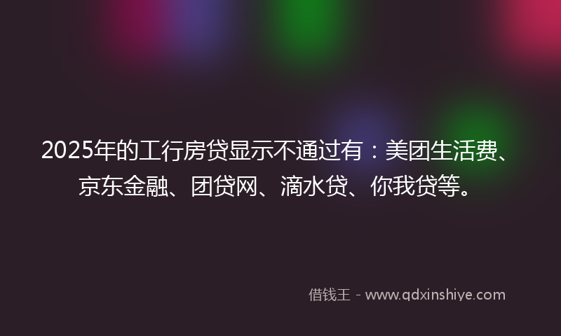 2025年的工行房贷显示不通过有：美团生活费、京东金融、团贷网、滴水贷、你我贷等。