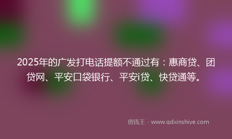 2025年的广发打电话提额不通过有：惠商贷、团贷网、平安口袋银行、平安i贷、快贷通等。