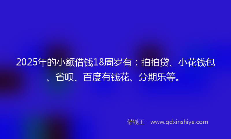 2025年的小额借钱18周岁有：拍拍贷、小花钱包、省呗、百度有钱花、分期乐等。