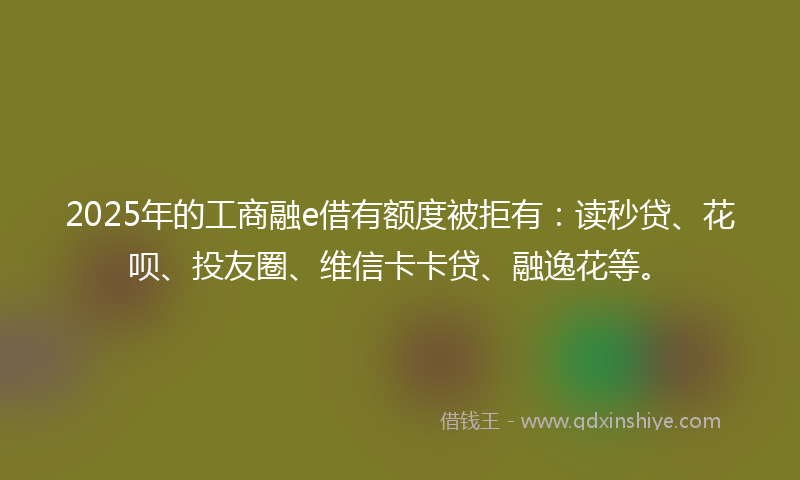 2025年的工商融e借有额度被拒有：读秒贷、花呗、投友圈、维信卡卡贷、融逸花等。